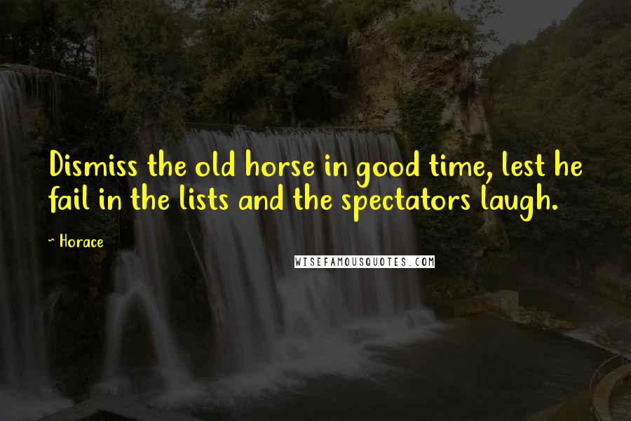 Horace Quotes: Dismiss the old horse in good time, lest he fail in the lists and the spectators laugh.