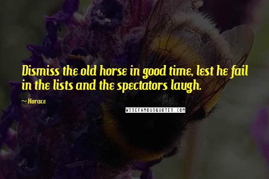 Horace Quotes: Dismiss the old horse in good time, lest he fail in the lists and the spectators laugh.