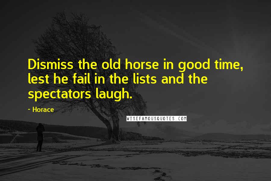 Horace Quotes: Dismiss the old horse in good time, lest he fail in the lists and the spectators laugh.