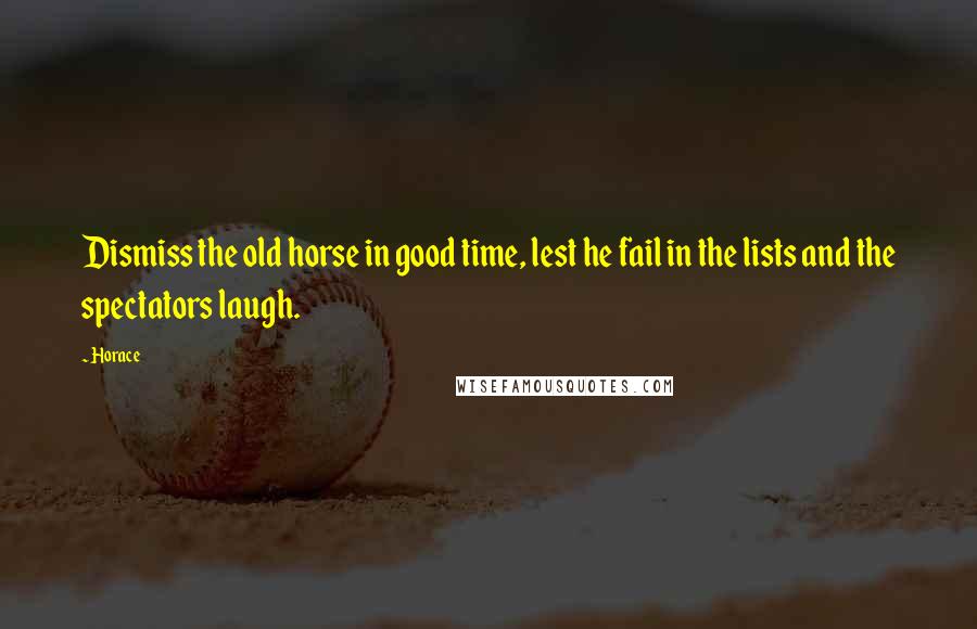 Horace Quotes: Dismiss the old horse in good time, lest he fail in the lists and the spectators laugh.
