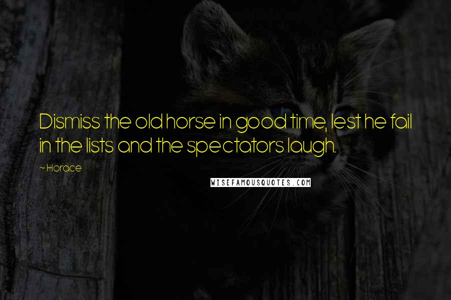 Horace Quotes: Dismiss the old horse in good time, lest he fail in the lists and the spectators laugh.