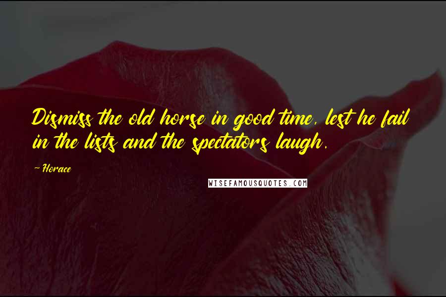 Horace Quotes: Dismiss the old horse in good time, lest he fail in the lists and the spectators laugh.