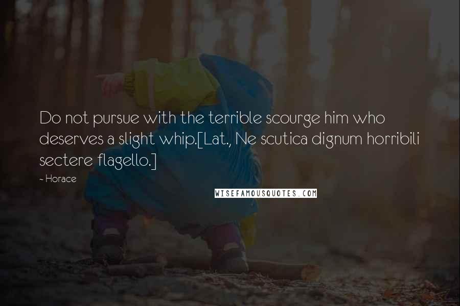 Horace Quotes: Do not pursue with the terrible scourge him who deserves a slight whip.[Lat., Ne scutica dignum horribili sectere flagello.]