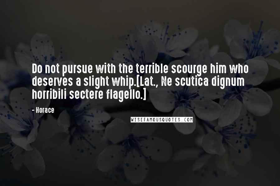 Horace Quotes: Do not pursue with the terrible scourge him who deserves a slight whip.[Lat., Ne scutica dignum horribili sectere flagello.]