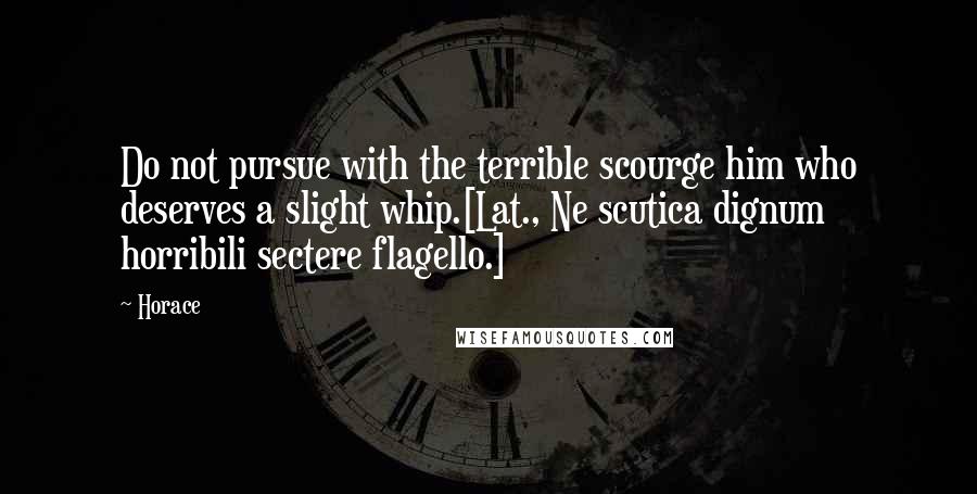 Horace Quotes: Do not pursue with the terrible scourge him who deserves a slight whip.[Lat., Ne scutica dignum horribili sectere flagello.]