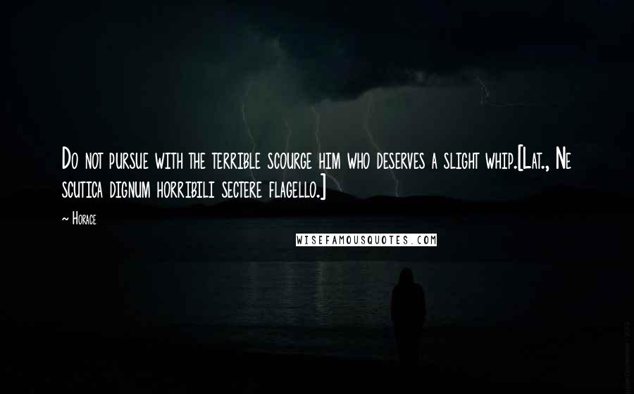 Horace Quotes: Do not pursue with the terrible scourge him who deserves a slight whip.[Lat., Ne scutica dignum horribili sectere flagello.]