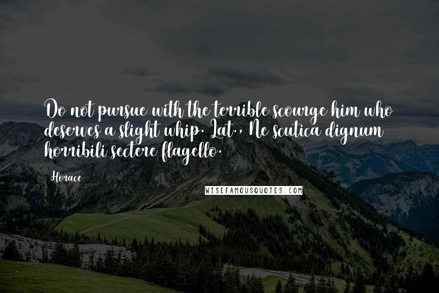 Horace Quotes: Do not pursue with the terrible scourge him who deserves a slight whip.[Lat., Ne scutica dignum horribili sectere flagello.]