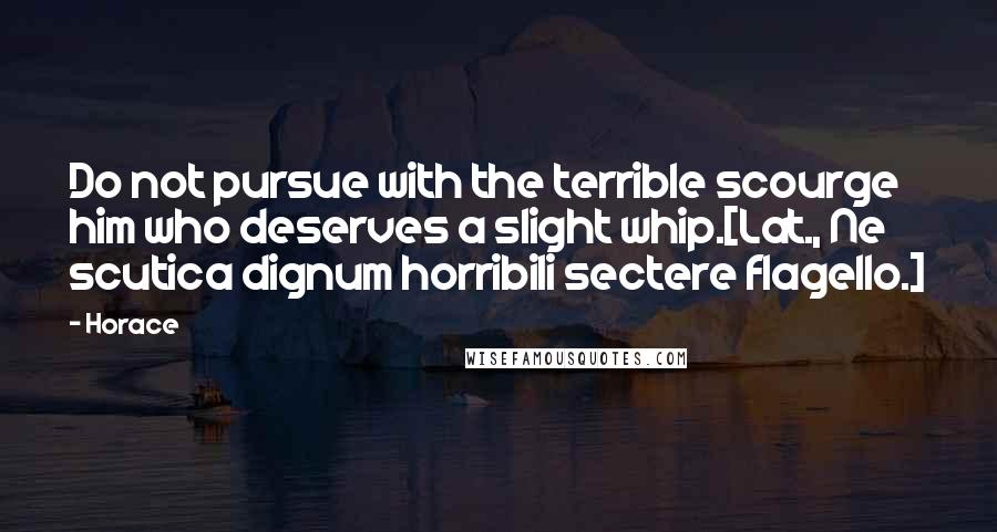 Horace Quotes: Do not pursue with the terrible scourge him who deserves a slight whip.[Lat., Ne scutica dignum horribili sectere flagello.]