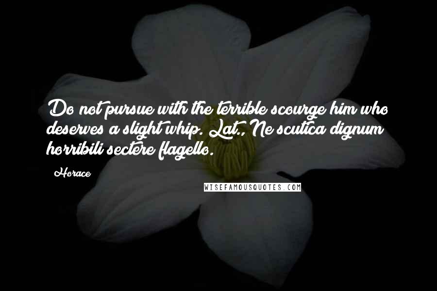 Horace Quotes: Do not pursue with the terrible scourge him who deserves a slight whip.[Lat., Ne scutica dignum horribili sectere flagello.]