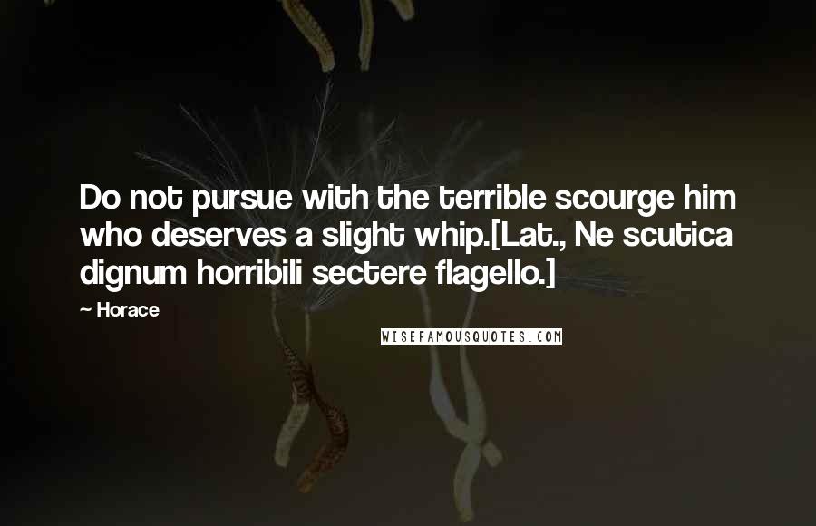 Horace Quotes: Do not pursue with the terrible scourge him who deserves a slight whip.[Lat., Ne scutica dignum horribili sectere flagello.]