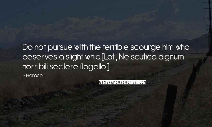 Horace Quotes: Do not pursue with the terrible scourge him who deserves a slight whip.[Lat., Ne scutica dignum horribili sectere flagello.]