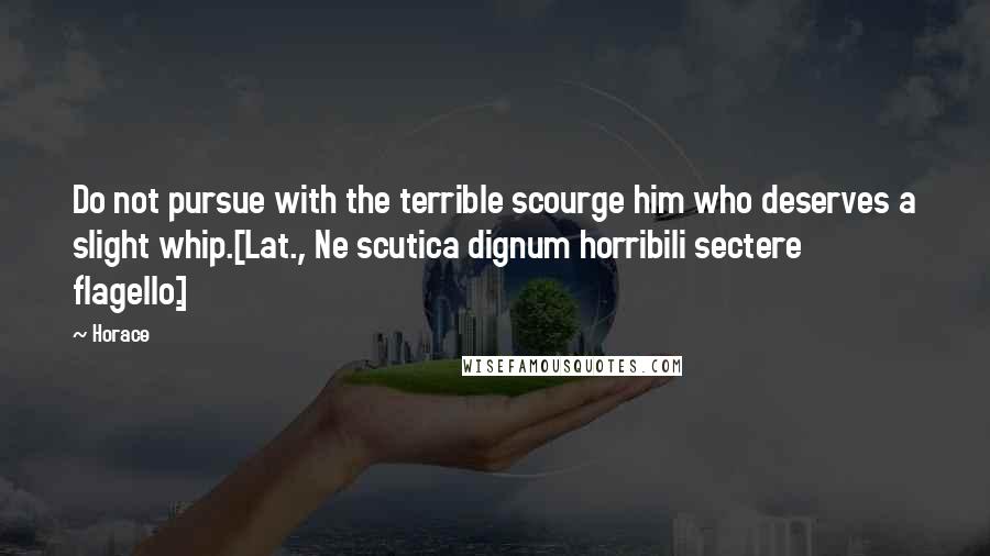 Horace Quotes: Do not pursue with the terrible scourge him who deserves a slight whip.[Lat., Ne scutica dignum horribili sectere flagello.]