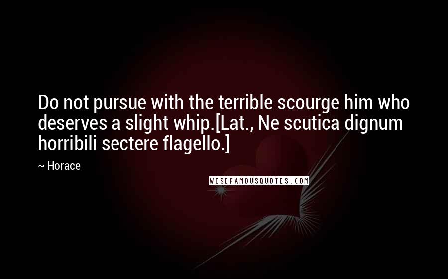 Horace Quotes: Do not pursue with the terrible scourge him who deserves a slight whip.[Lat., Ne scutica dignum horribili sectere flagello.]