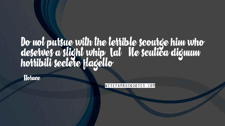 Horace Quotes: Do not pursue with the terrible scourge him who deserves a slight whip.[Lat., Ne scutica dignum horribili sectere flagello.]