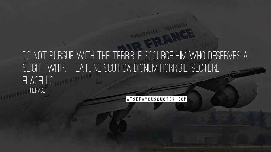 Horace Quotes: Do not pursue with the terrible scourge him who deserves a slight whip.[Lat., Ne scutica dignum horribili sectere flagello.]