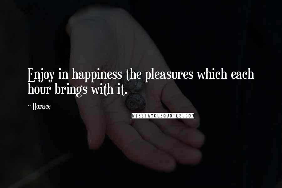 Horace Quotes: Enjoy in happiness the pleasures which each hour brings with it.