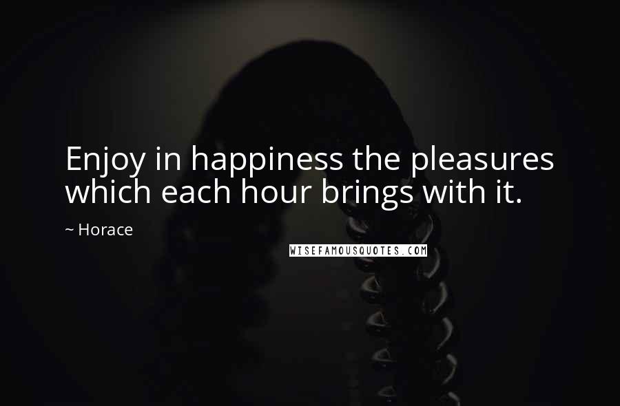Horace Quotes: Enjoy in happiness the pleasures which each hour brings with it.