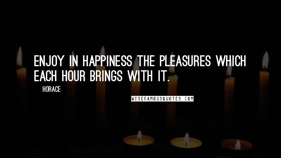 Horace Quotes: Enjoy in happiness the pleasures which each hour brings with it.