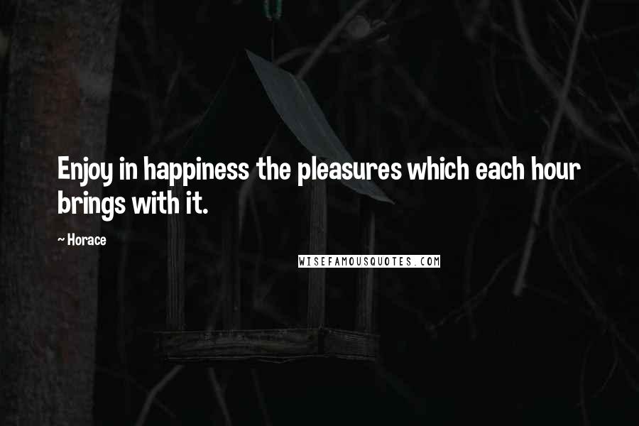 Horace Quotes: Enjoy in happiness the pleasures which each hour brings with it.