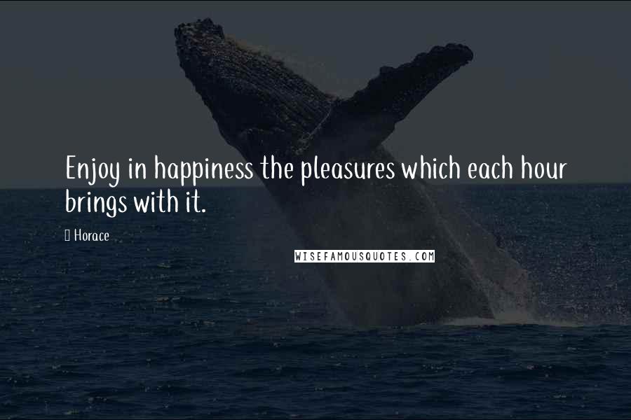Horace Quotes: Enjoy in happiness the pleasures which each hour brings with it.