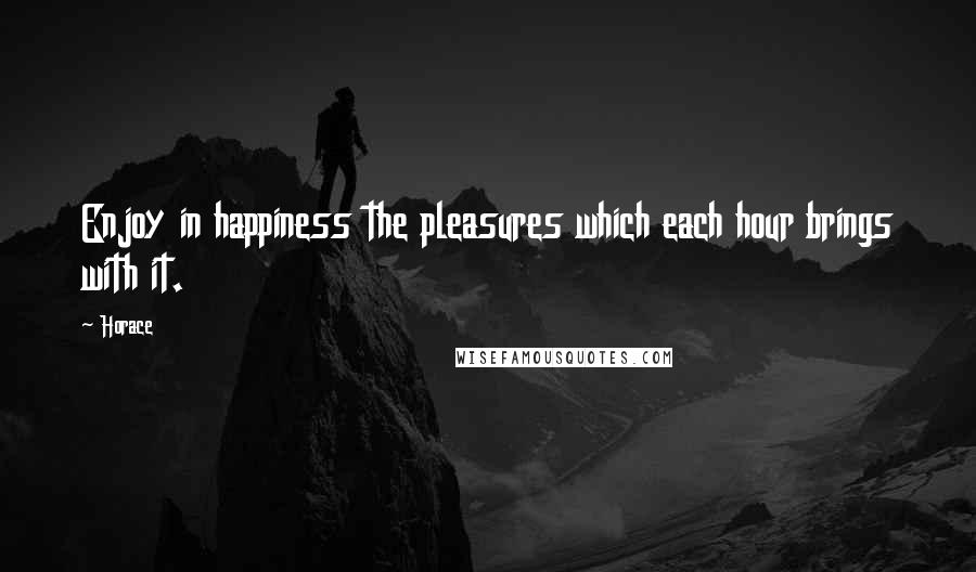 Horace Quotes: Enjoy in happiness the pleasures which each hour brings with it.