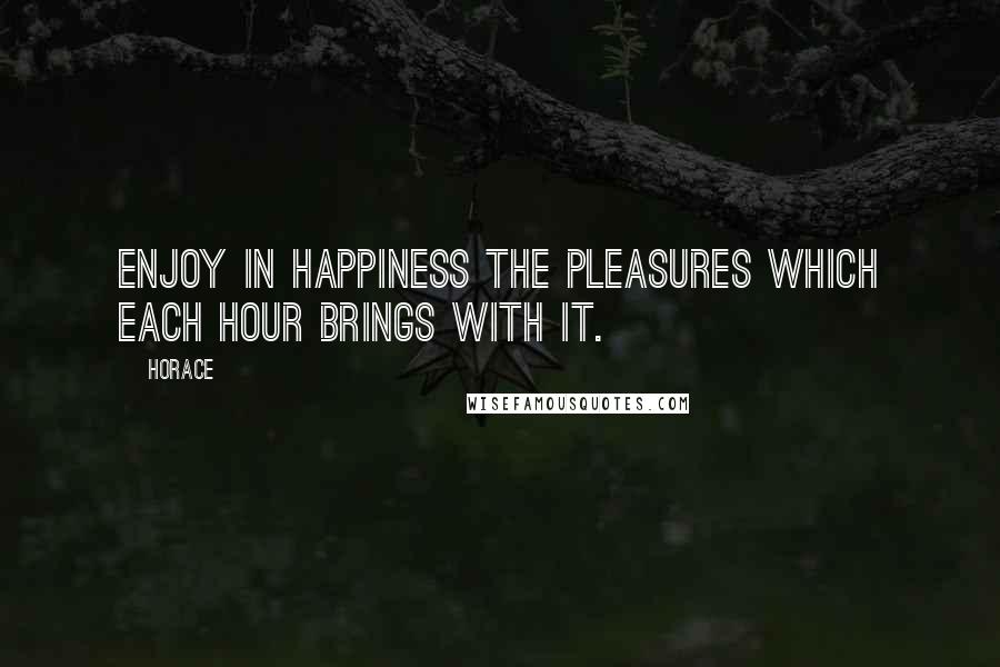 Horace Quotes: Enjoy in happiness the pleasures which each hour brings with it.