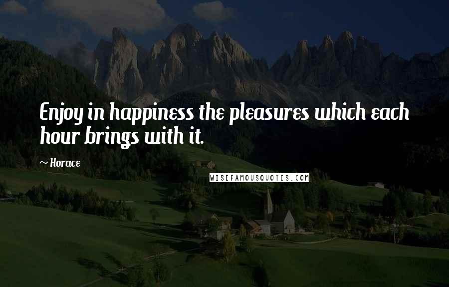 Horace Quotes: Enjoy in happiness the pleasures which each hour brings with it.