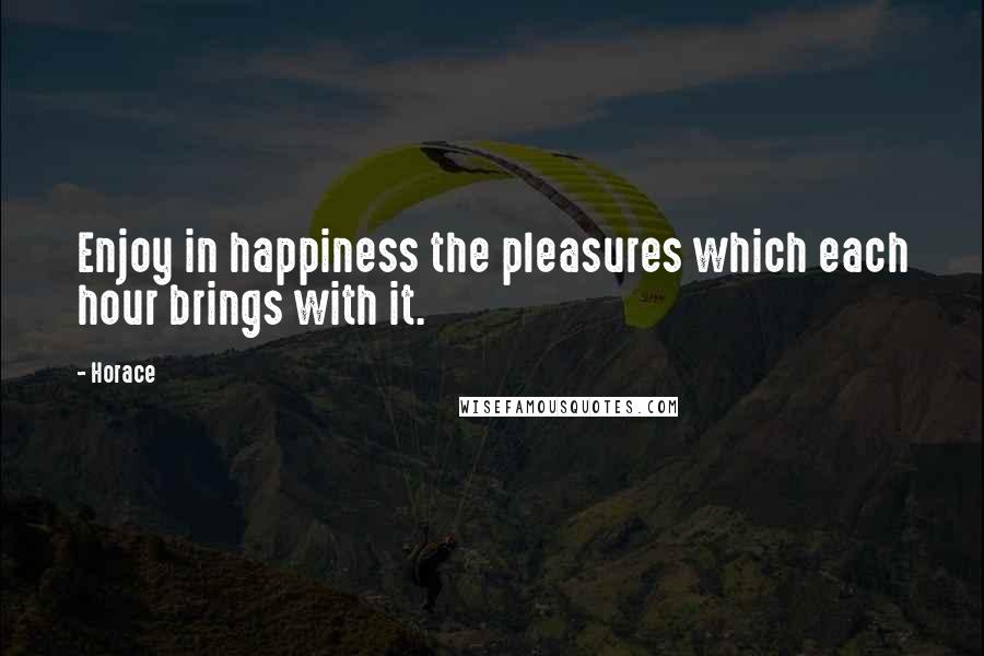 Horace Quotes: Enjoy in happiness the pleasures which each hour brings with it.