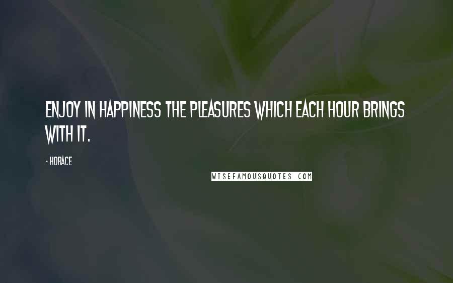 Horace Quotes: Enjoy in happiness the pleasures which each hour brings with it.