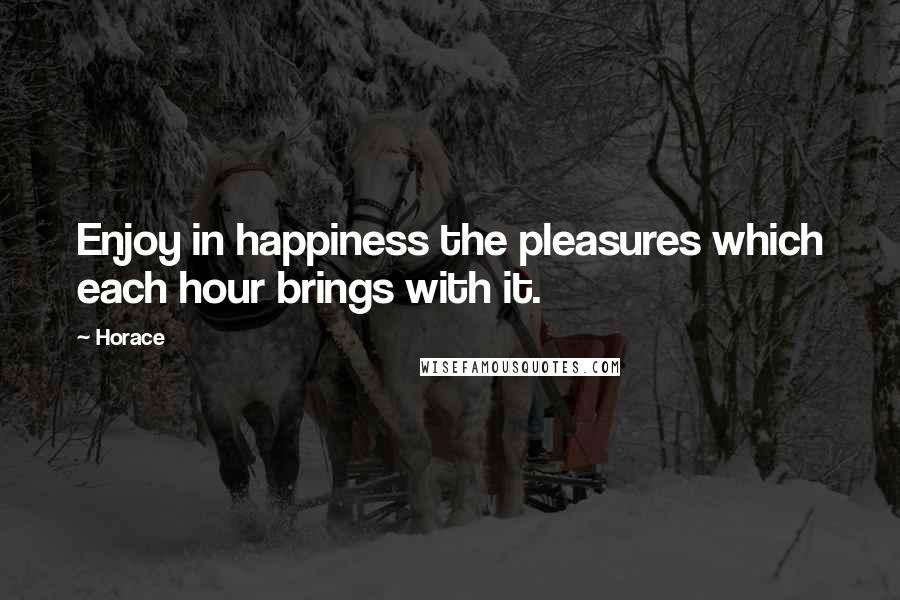 Horace Quotes: Enjoy in happiness the pleasures which each hour brings with it.