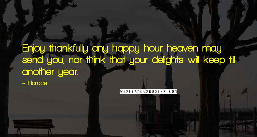 Horace Quotes: Enjoy thankfully any happy hour heaven may send you, nor think that your delights will keep till another year.
