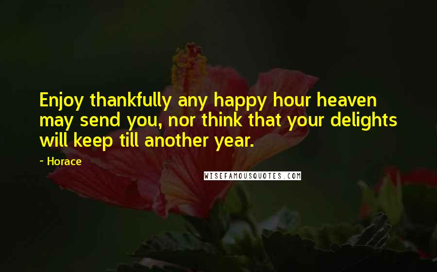 Horace Quotes: Enjoy thankfully any happy hour heaven may send you, nor think that your delights will keep till another year.