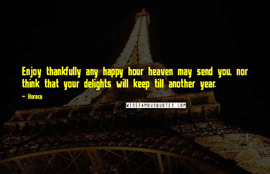 Horace Quotes: Enjoy thankfully any happy hour heaven may send you, nor think that your delights will keep till another year.