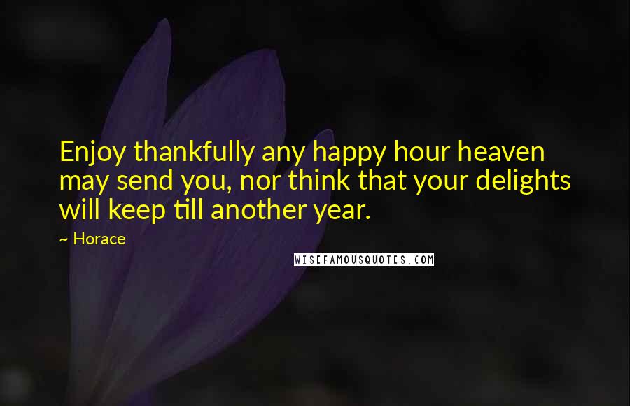 Horace Quotes: Enjoy thankfully any happy hour heaven may send you, nor think that your delights will keep till another year.