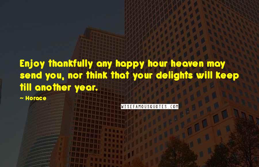 Horace Quotes: Enjoy thankfully any happy hour heaven may send you, nor think that your delights will keep till another year.