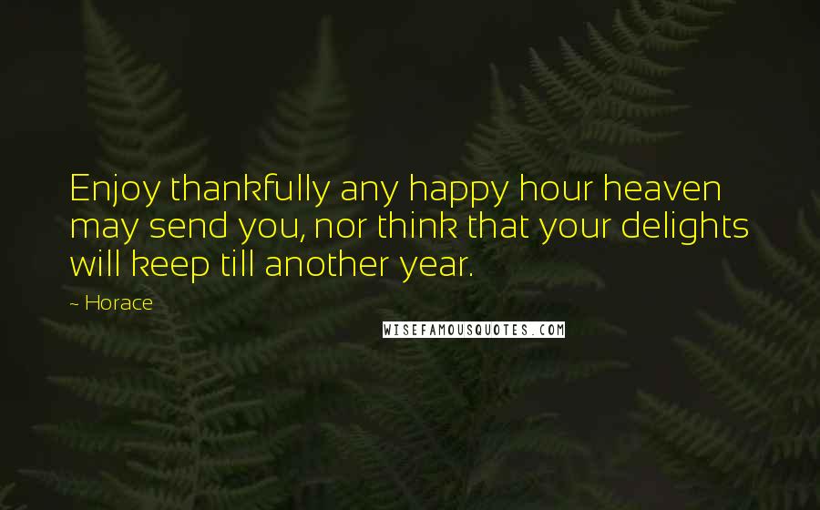 Horace Quotes: Enjoy thankfully any happy hour heaven may send you, nor think that your delights will keep till another year.