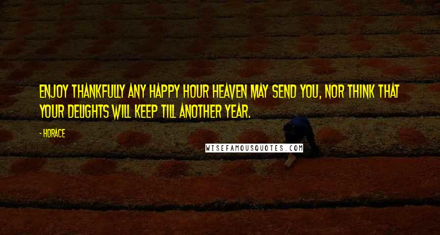 Horace Quotes: Enjoy thankfully any happy hour heaven may send you, nor think that your delights will keep till another year.