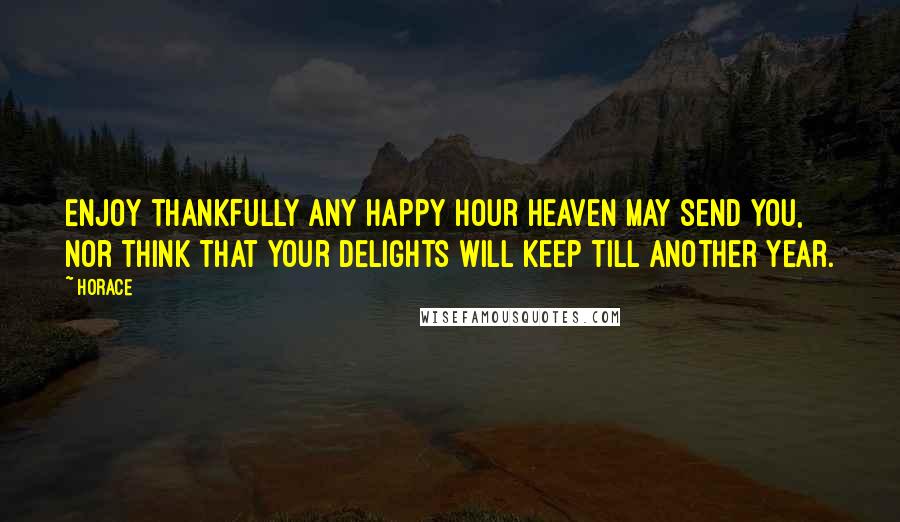 Horace Quotes: Enjoy thankfully any happy hour heaven may send you, nor think that your delights will keep till another year.