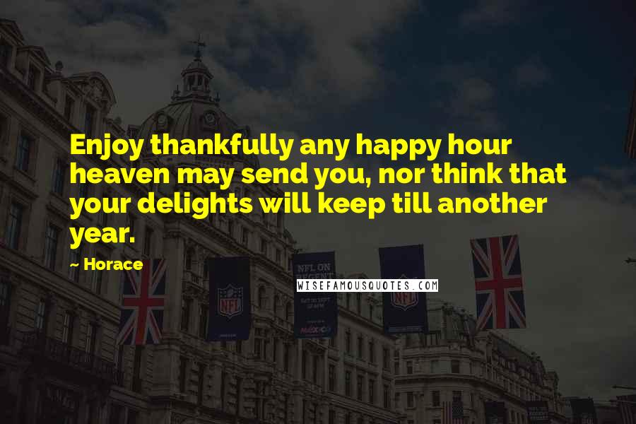 Horace Quotes: Enjoy thankfully any happy hour heaven may send you, nor think that your delights will keep till another year.