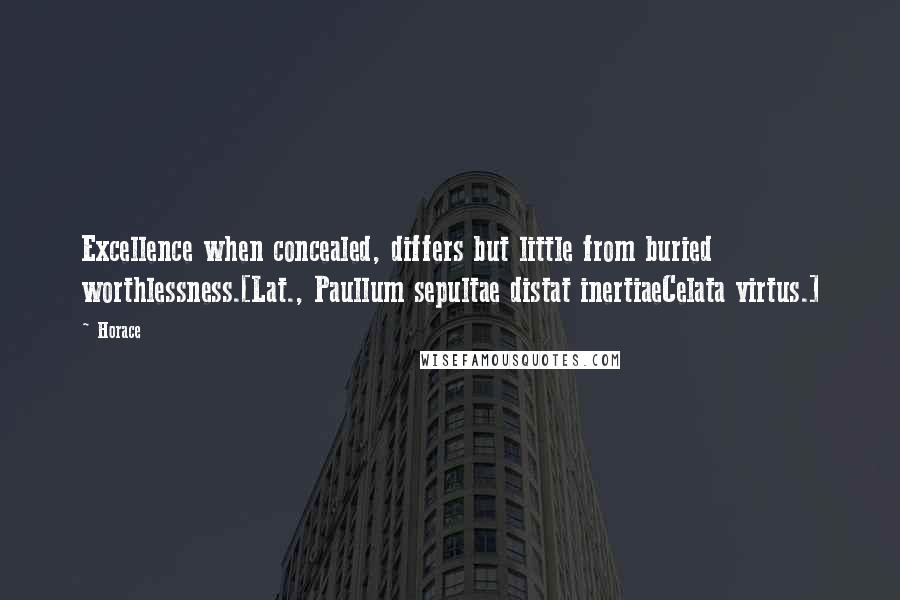 Horace Quotes: Excellence when concealed, differs but little from buried worthlessness.[Lat., Paullum sepultae distat inertiaeCelata virtus.]