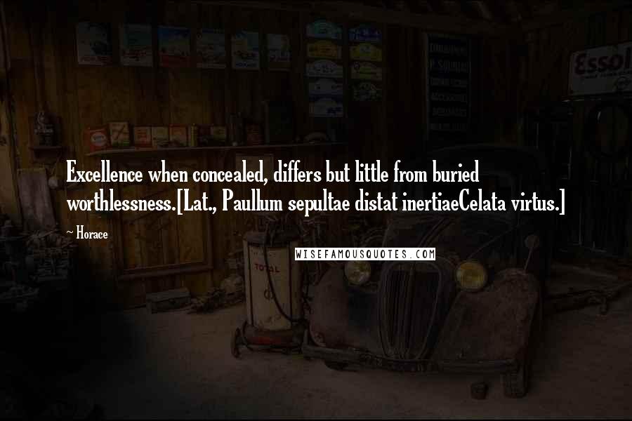 Horace Quotes: Excellence when concealed, differs but little from buried worthlessness.[Lat., Paullum sepultae distat inertiaeCelata virtus.]