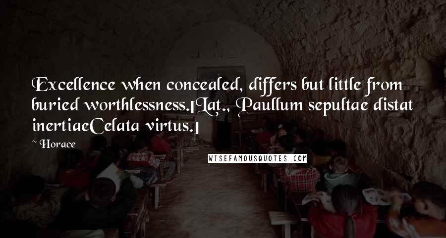 Horace Quotes: Excellence when concealed, differs but little from buried worthlessness.[Lat., Paullum sepultae distat inertiaeCelata virtus.]