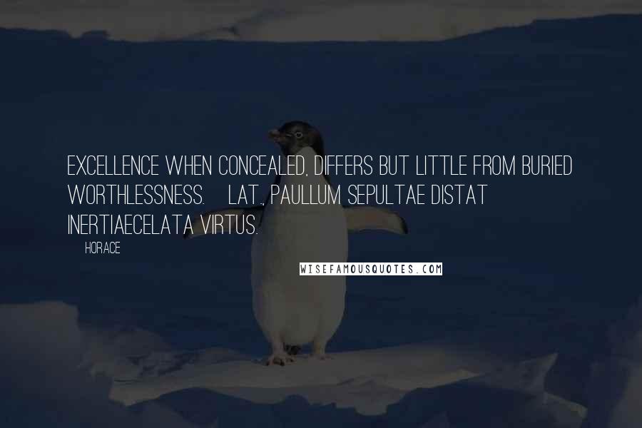 Horace Quotes: Excellence when concealed, differs but little from buried worthlessness.[Lat., Paullum sepultae distat inertiaeCelata virtus.]