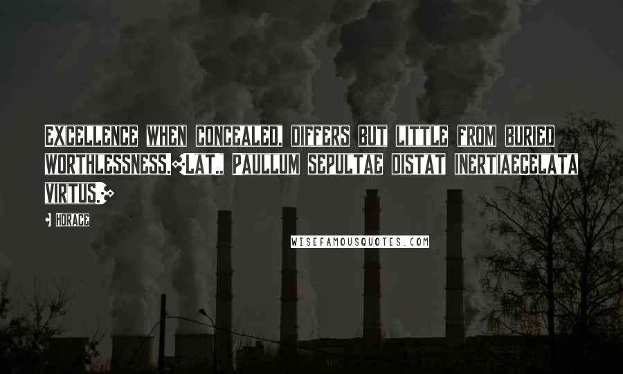 Horace Quotes: Excellence when concealed, differs but little from buried worthlessness.[Lat., Paullum sepultae distat inertiaeCelata virtus.]