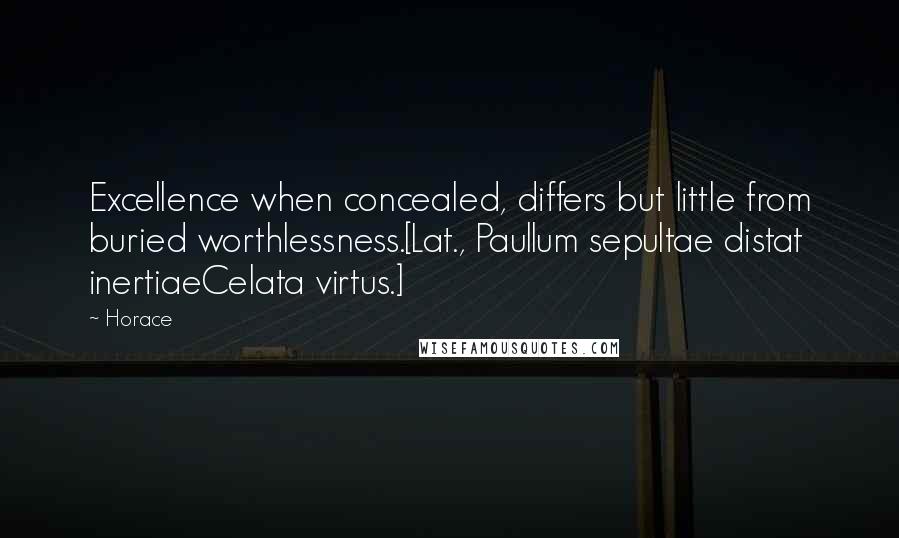 Horace Quotes: Excellence when concealed, differs but little from buried worthlessness.[Lat., Paullum sepultae distat inertiaeCelata virtus.]