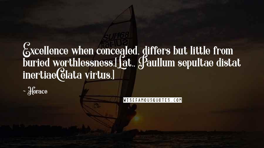 Horace Quotes: Excellence when concealed, differs but little from buried worthlessness.[Lat., Paullum sepultae distat inertiaeCelata virtus.]