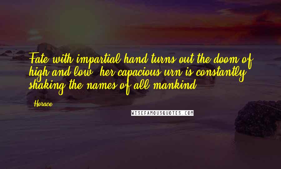 Horace Quotes: Fate with impartial hand turns out the doom of high and low; her capacious urn is constantly shaking the names of all mankind.