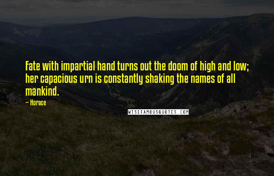 Horace Quotes: Fate with impartial hand turns out the doom of high and low; her capacious urn is constantly shaking the names of all mankind.