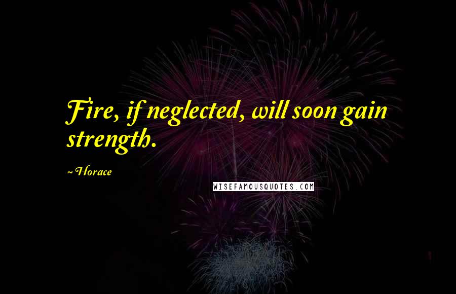 Horace Quotes: Fire, if neglected, will soon gain strength.