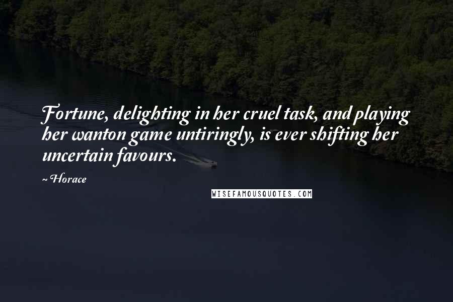 Horace Quotes: Fortune, delighting in her cruel task, and playing her wanton game untiringly, is ever shifting her uncertain favours.